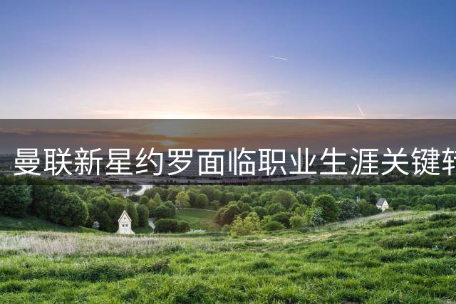 曼联新星约罗面临职业生涯关键转折点，能否抓住首发良机？