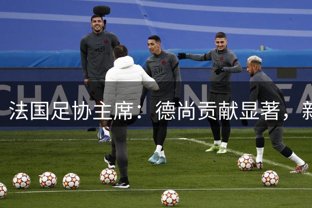 法国足协主席：德尚贡献显著，新帅人选月底揭晓